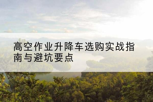 固原升降车怎么选-高空作业升降车选购实战指南与避坑要点