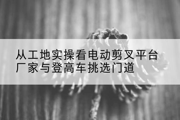 固原电动剪叉升降平台厂家-从工地实操看电动剪叉平台厂家与登高车挑选门道