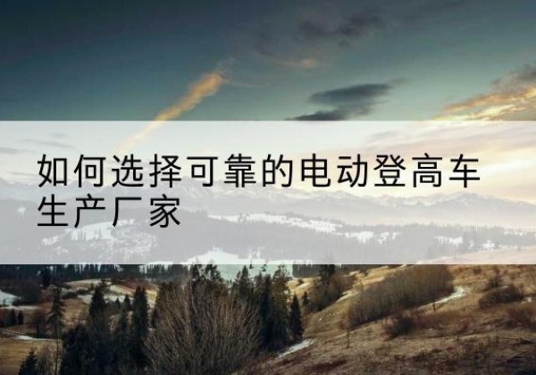 固原电动登高车厂家-如何选择可靠的电动登高车生产厂家