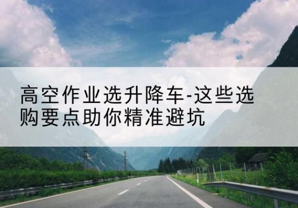 固原升降车厂家-高空作业选升降车-这些选购要点助你*避坑