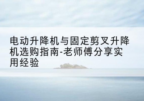固原电动升降机怎么选-电动升降机与固定剪叉升降机选购指南-老师傅分享实用经验
