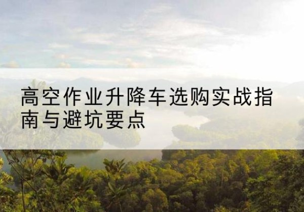 固原升降车怎么选-高空作业升降车选购实战指南与避坑要点